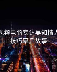 汤不热视频电脑专访吴知情人：互动技巧幕后故事