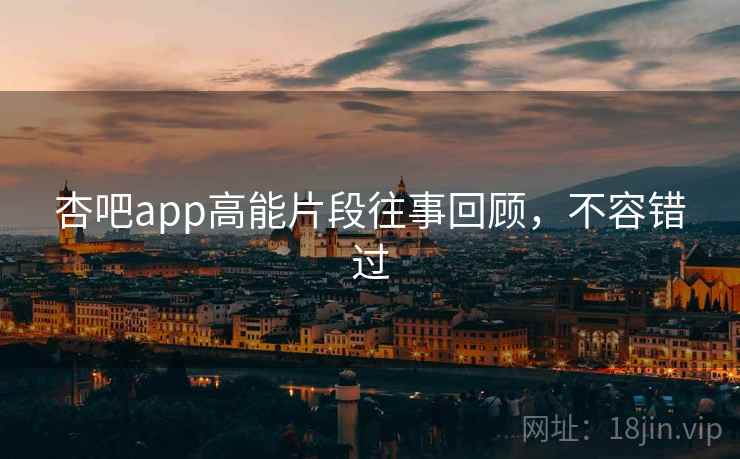 杏吧app高能片段往事回顾，不容错过