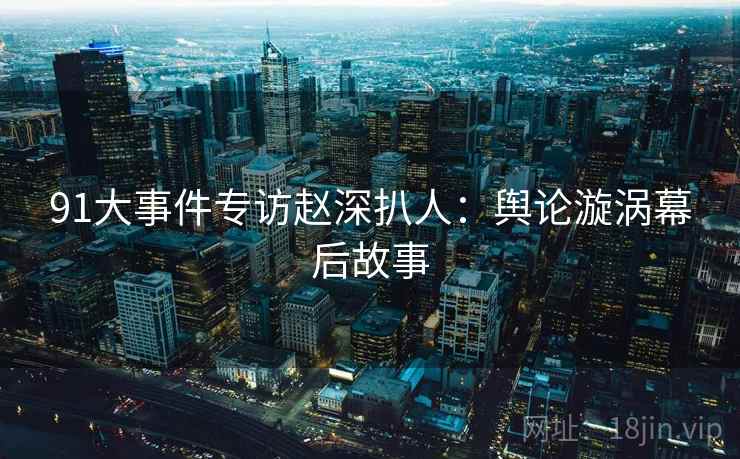 91大事件专访赵深扒人：舆论漩涡幕后故事