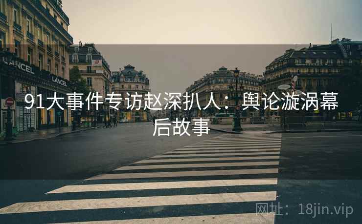 91大事件专访赵深扒人：舆论漩涡幕后故事
