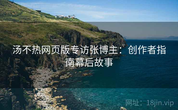 汤不热网页版专访张博主：创作者指南幕后故事