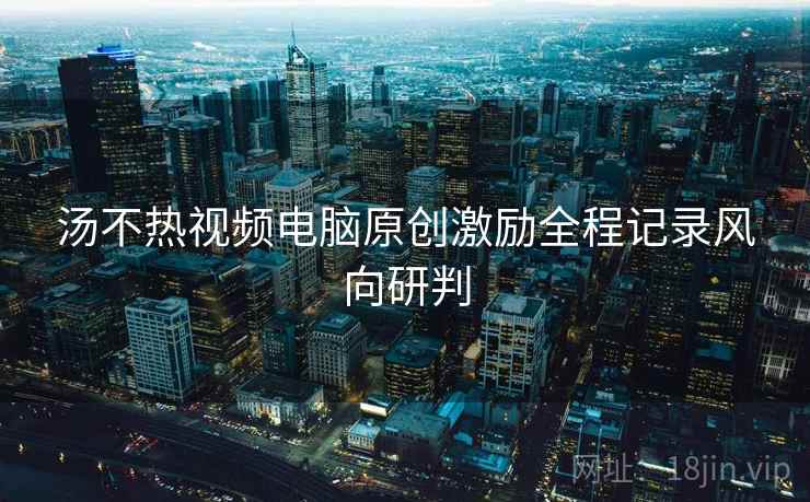 汤不热视频电脑原创激励全程记录风向研判