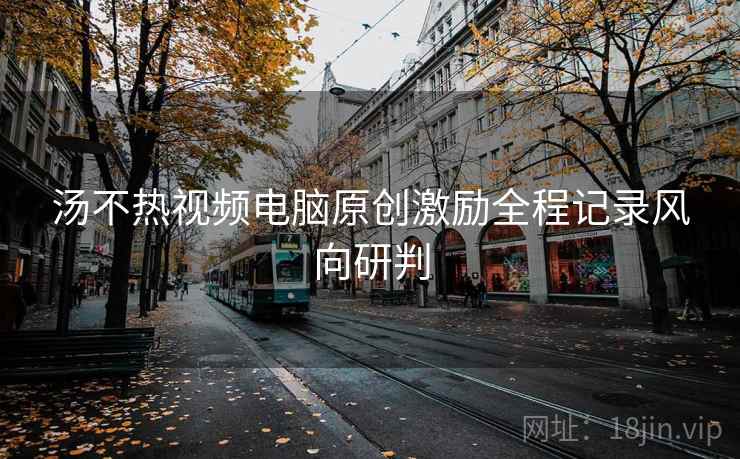 汤不热视频电脑原创激励全程记录风向研判