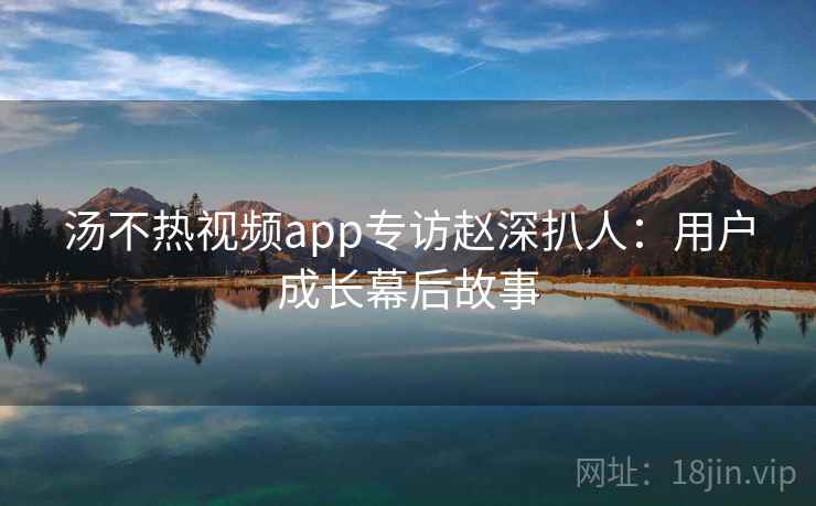汤不热视频app专访赵深扒人：用户成长幕后故事