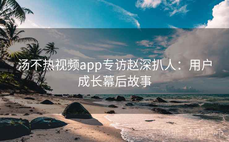 汤不热视频app专访赵深扒人：用户成长幕后故事