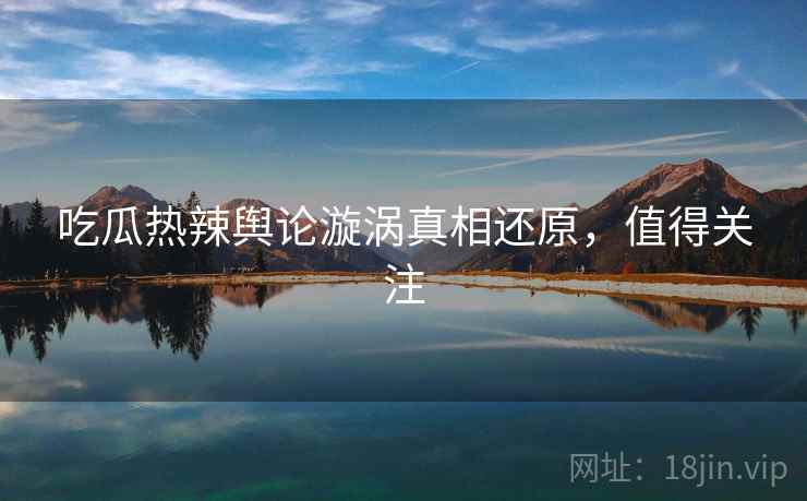 吃瓜热辣舆论漩涡真相还原，值得关注