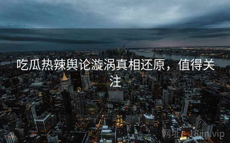 吃瓜热辣舆论漩涡真相还原，值得关注