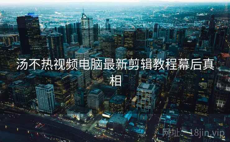 汤不热视频电脑最新剪辑教程幕后真相