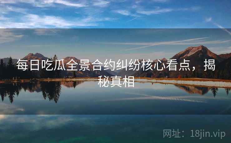 每日吃瓜全景合约纠纷核心看点，揭秘真相