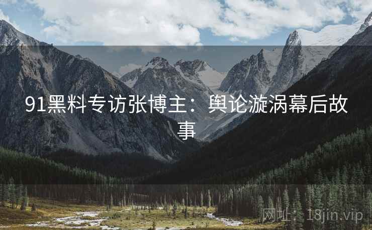 91黑料专访张博主：舆论漩涡幕后故事