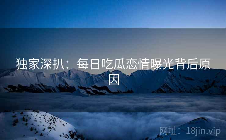 独家深扒：每日吃瓜恋情曝光背后原因