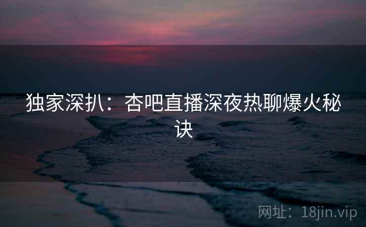 独家深扒：杏吧直播深夜热聊爆火秘诀