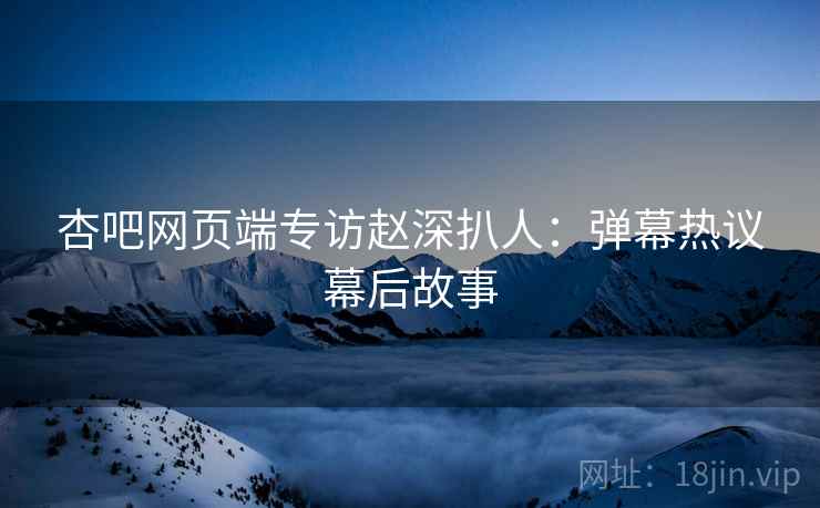 杏吧网页端专访赵深扒人：弹幕热议幕后故事