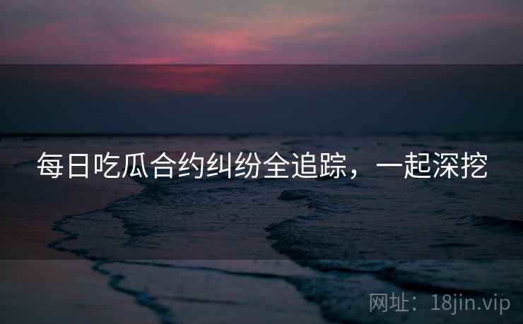 每日吃瓜合约纠纷全追踪，一起深挖