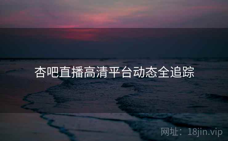 杏吧直播高清平台动态全追踪