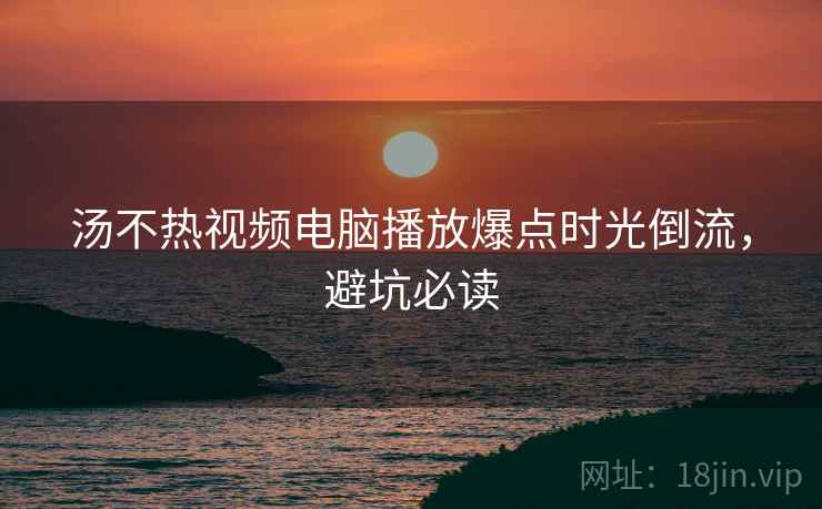 汤不热视频电脑播放爆点时光倒流，避坑必读