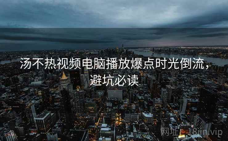 汤不热视频电脑播放爆点时光倒流，避坑必读