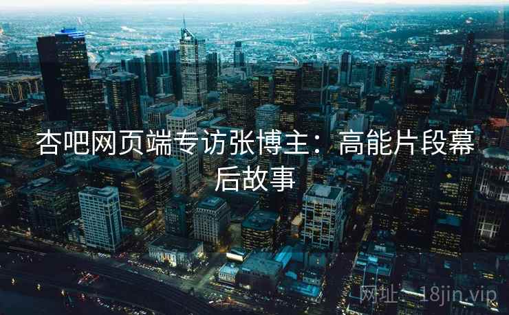 杏吧网页端专访张博主：高能片段幕后故事