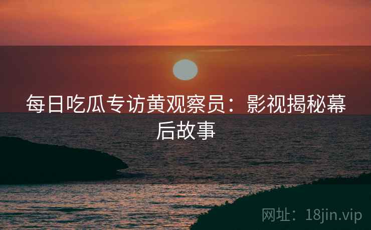 每日吃瓜专访黄观察员：影视揭秘幕后故事