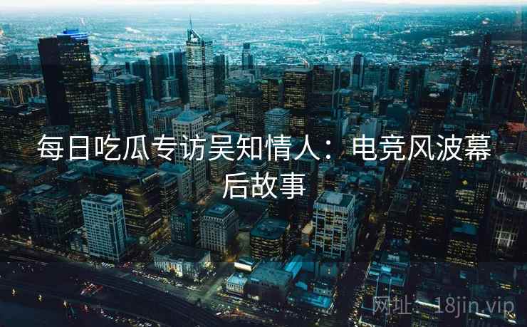 每日吃瓜专访吴知情人：电竞风波幕后故事