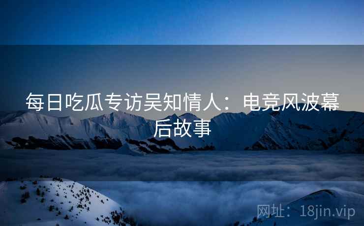 每日吃瓜专访吴知情人：电竞风波幕后故事