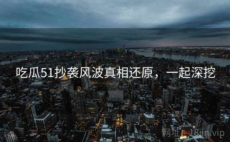 吃瓜51抄袭风波真相还原，一起深挖