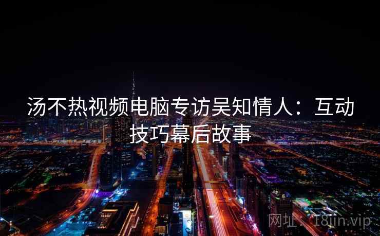 汤不热视频电脑专访吴知情人：互动技巧幕后故事