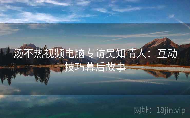 汤不热视频电脑专访吴知情人：互动技巧幕后故事