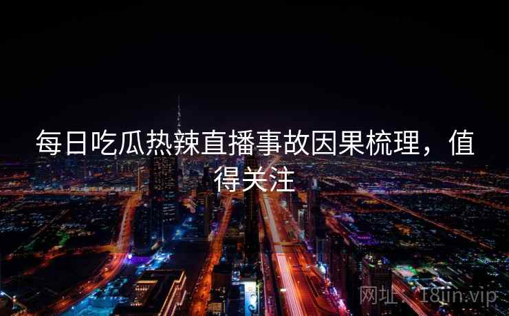 每日吃瓜热辣直播事故因果梳理，值得关注
