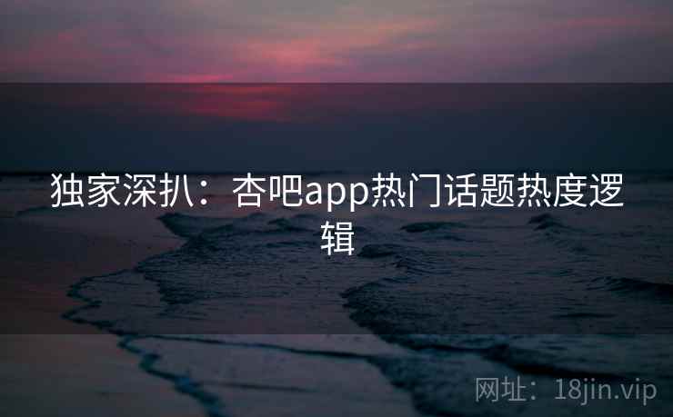 独家深扒：杏吧app热门话题热度逻辑