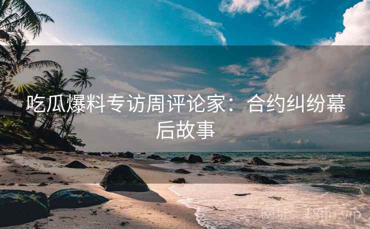 吃瓜爆料专访周评论家：合约纠纷幕后故事