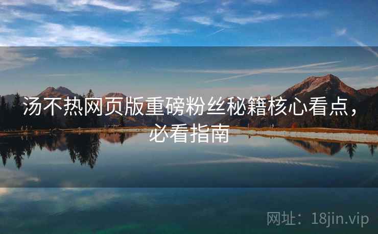 汤不热网页版重磅粉丝秘籍核心看点，必看指南