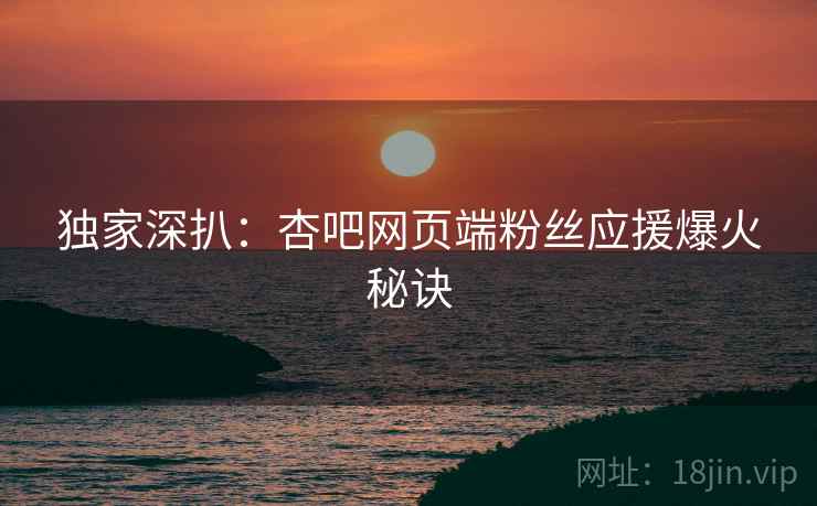 独家深扒：杏吧网页端粉丝应援爆火秘诀