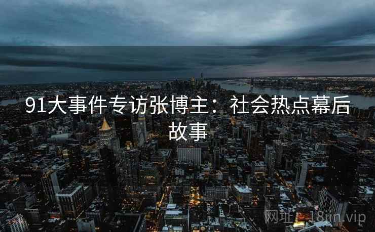 91大事件专访张博主：社会热点幕后故事