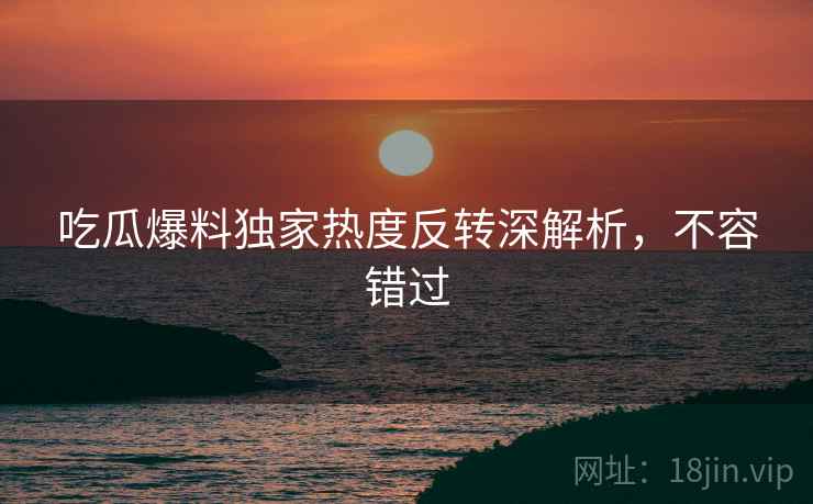 吃瓜爆料独家热度反转深解析，不容错过