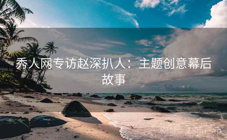 秀人网专访赵深扒人：主题创意幕后故事