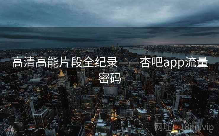 高清高能片段全纪录——杏吧app流量密码