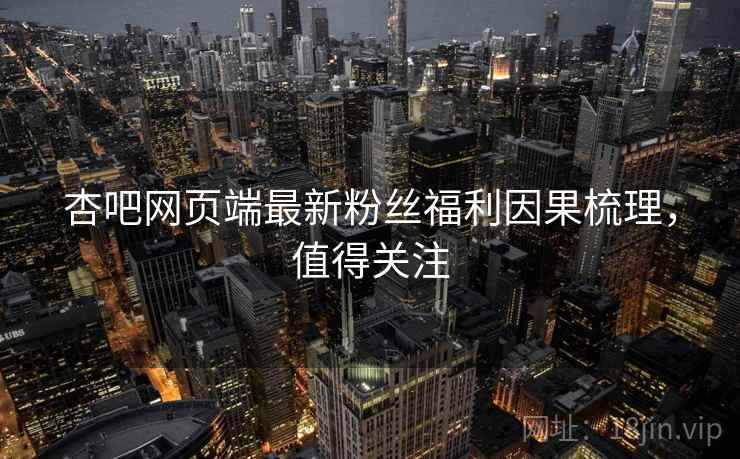 杏吧网页端最新粉丝福利因果梳理，值得关注