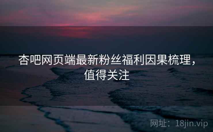杏吧网页端最新粉丝福利因果梳理，值得关注