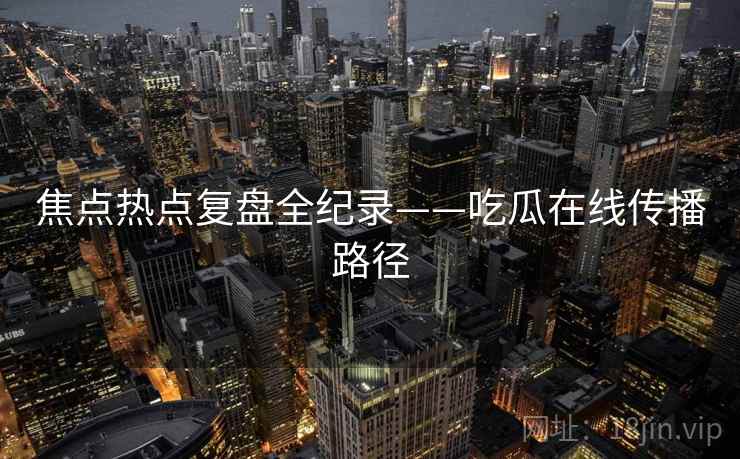 焦点热点复盘全纪录——吃瓜在线传播路径