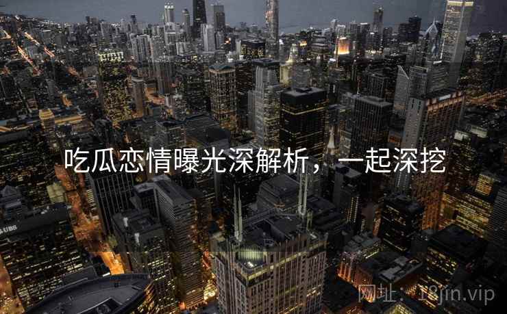 吃瓜恋情曝光深解析，一起深挖