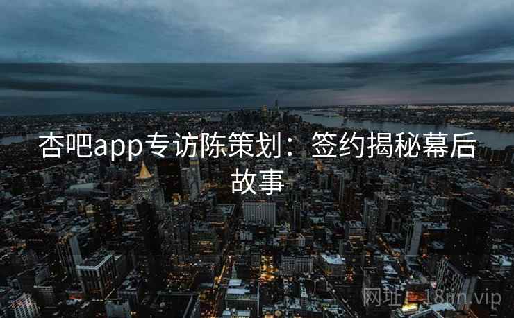 杏吧app专访陈策划：签约揭秘幕后故事