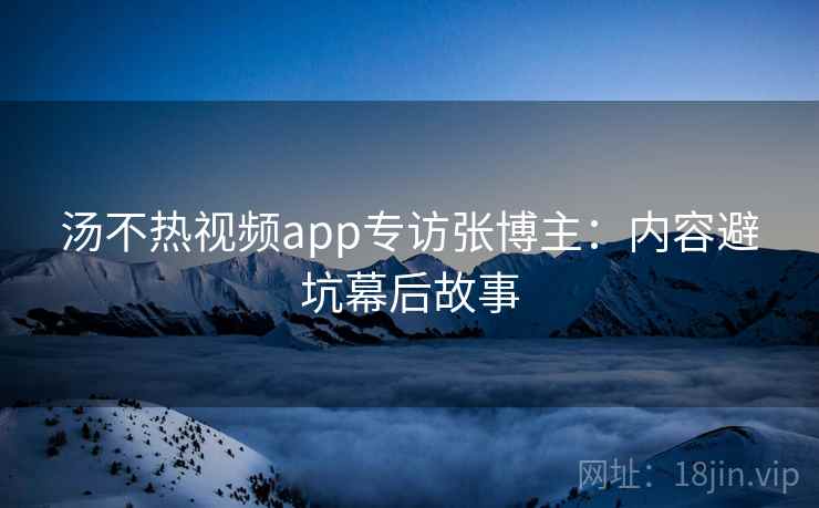 汤不热视频app专访张博主：内容避坑幕后故事