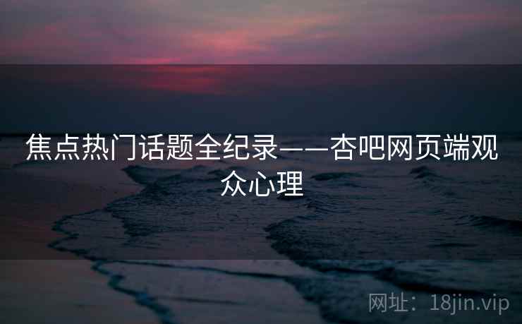 焦点热门话题全纪录——杏吧网页端观众心理