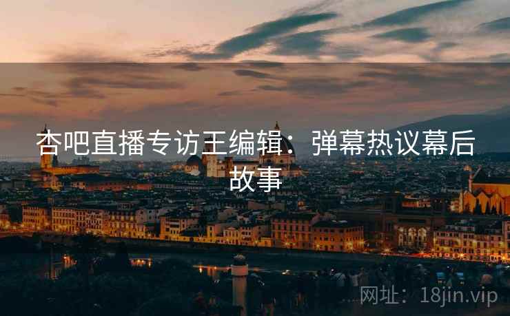 杏吧直播专访王编辑：弹幕热议幕后故事