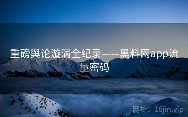 重磅舆论漩涡全纪录——黑料网app流量密码