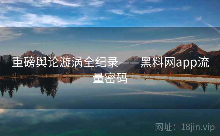 重磅舆论漩涡全纪录——黑料网app流量密码