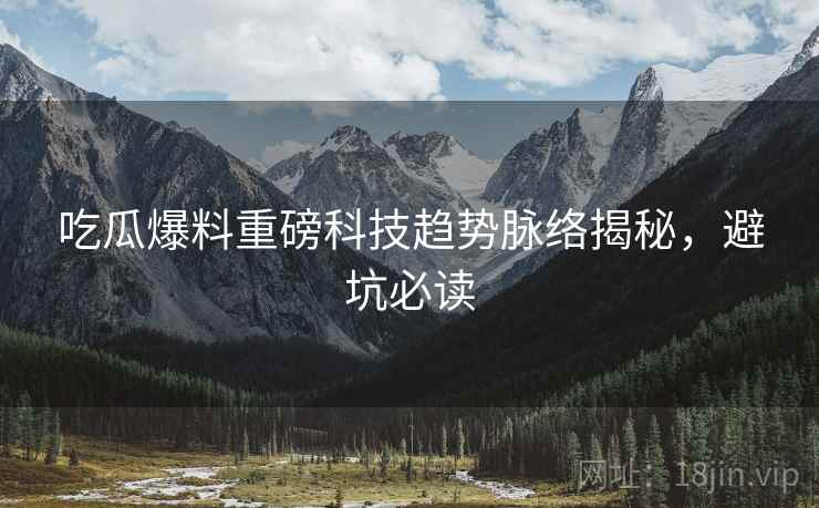 吃瓜爆料重磅科技趋势脉络揭秘，避坑必读