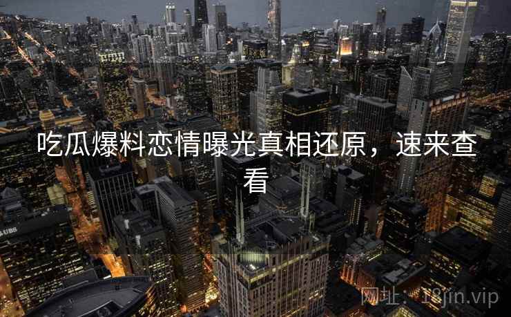吃瓜爆料恋情曝光真相还原，速来查看