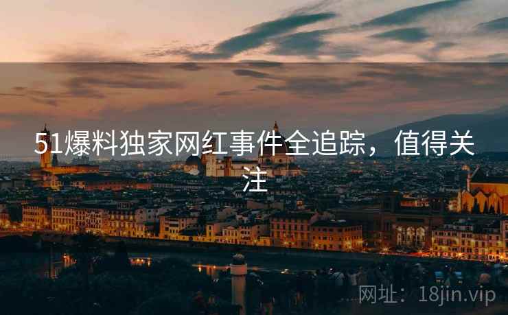 51爆料独家网红事件全追踪，值得关注